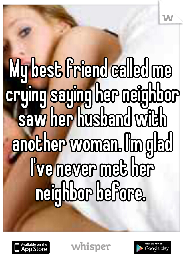 My best friend called me crying saying her neighbor saw her husband with another woman. I'm glad I've never met her neighbor before. 