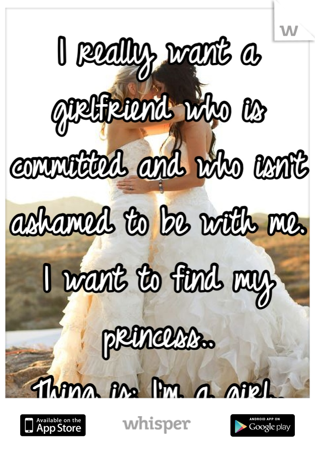 I really want a girlfriend who is committed and who isn't ashamed to be with me. I want to find my princess..
Thing is; I'm a girl..