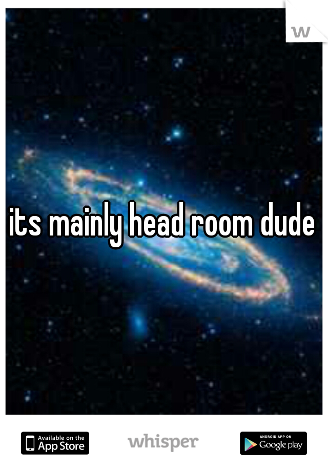 its mainly head room dude