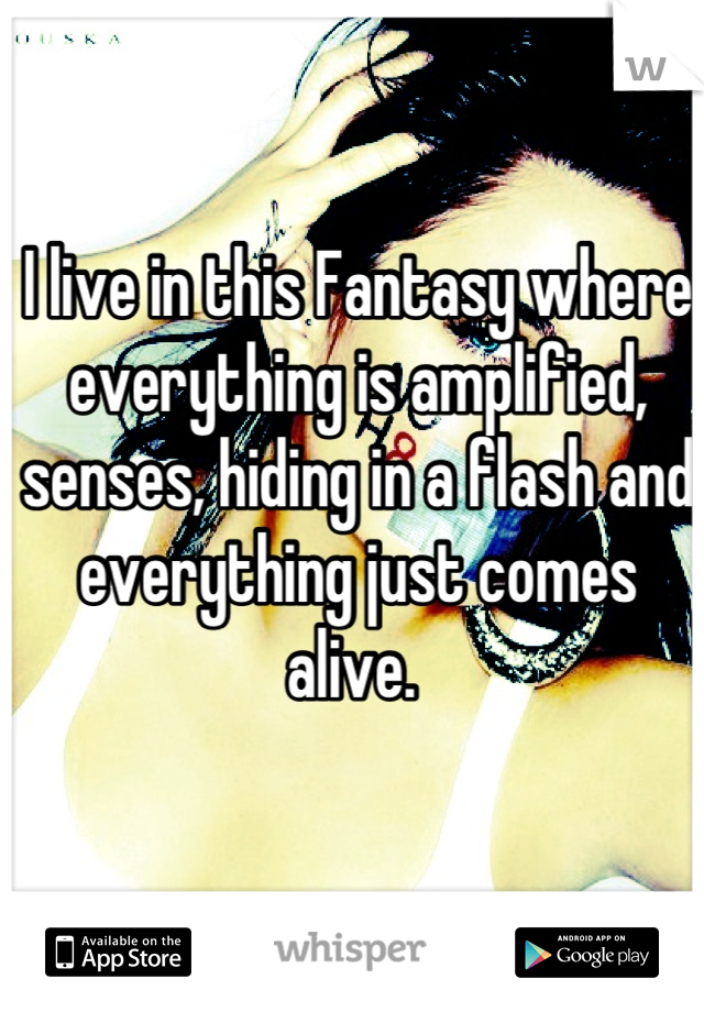 I live in this Fantasy where everything is amplified, senses, hiding in a flash and everything just comes alive. 
