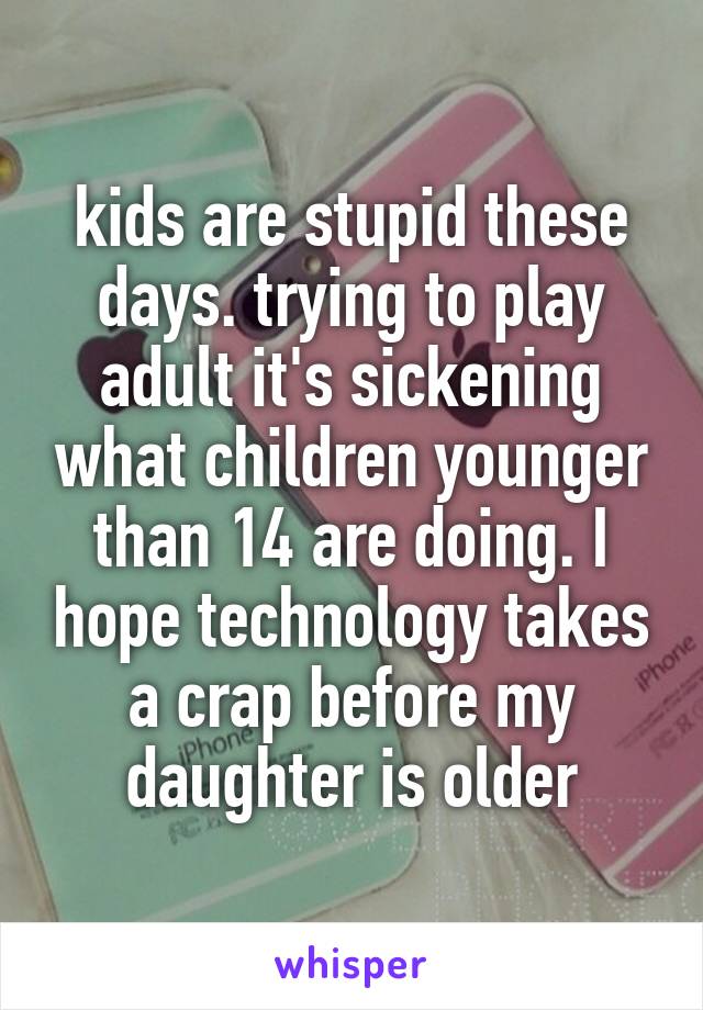 kids are stupid these days. trying to play adult it's sickening what children younger than 14 are doing. I hope technology takes a crap before my daughter is older