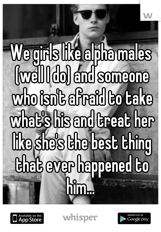 We girls like alpha males (well I do) and someone who isn't afraid to take what's his and treat her like she's the best thing that ever happened to him... 