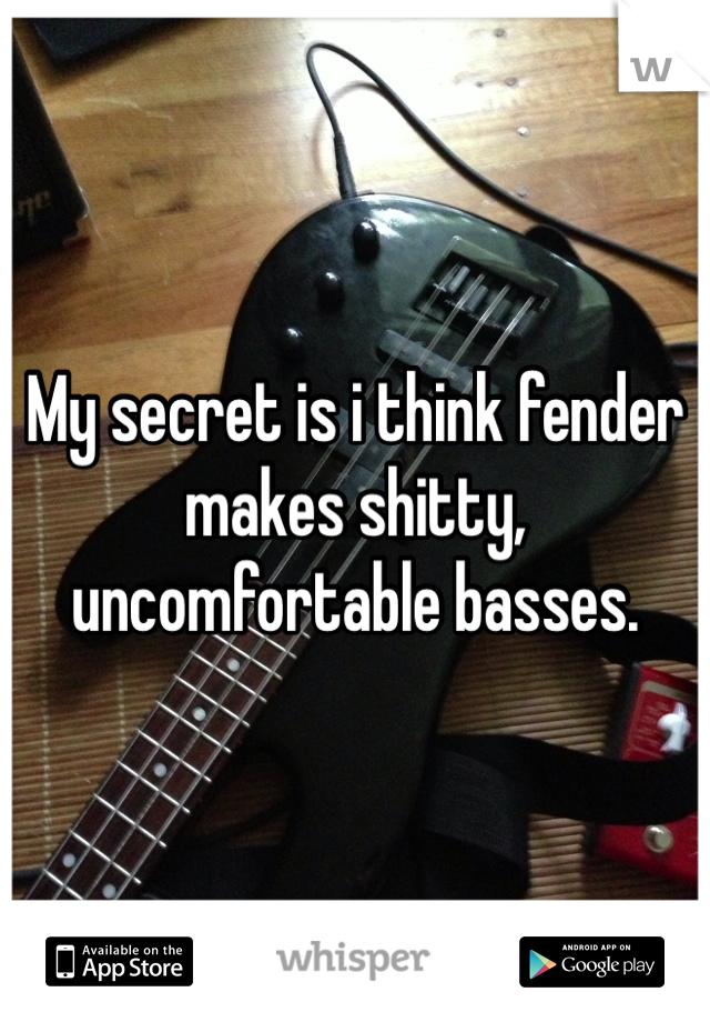 My secret is i think fender makes shitty, uncomfortable basses. 