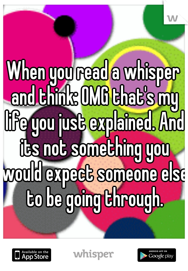 When you read a whisper and think: OMG that's my life you just explained. And its not something you would expect someone else to be going through.