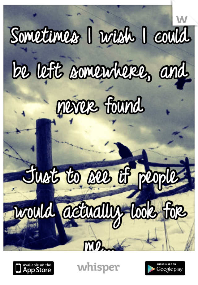 Sometimes I wish I could be left somewhere, and never found

Just to see if people would actually look for me...
