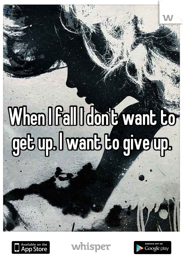 When I fall I don't want to get up. I want to give up.