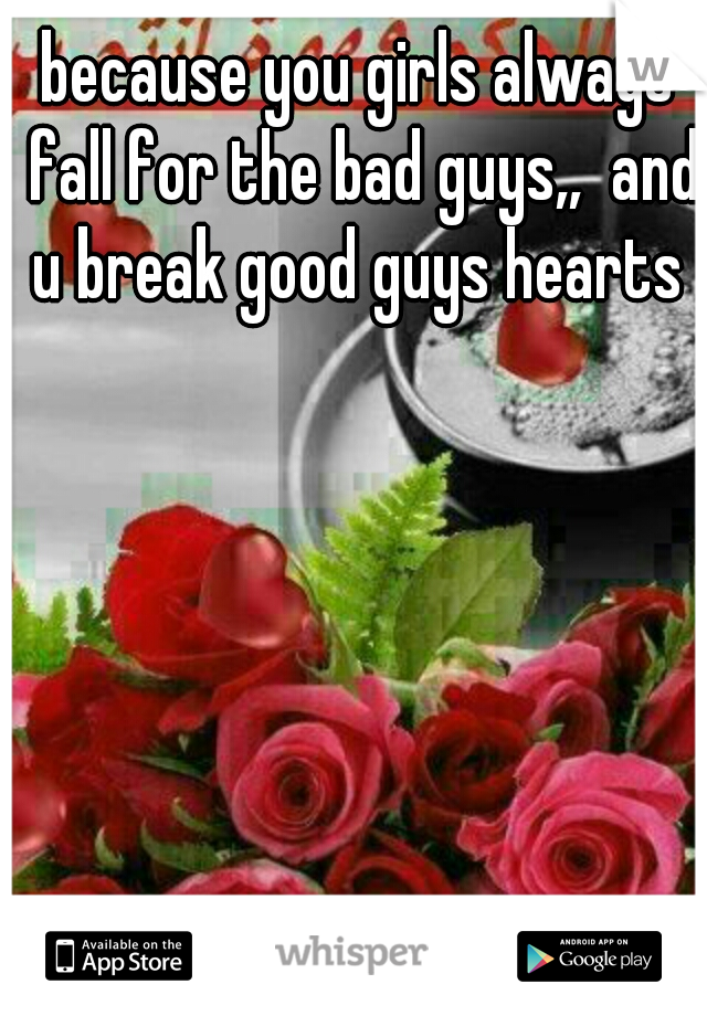 because you girls always fall for the bad guys,,  and u break good guys hearts 