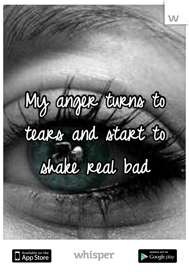 My anger turns to tears and start to shake real bad
