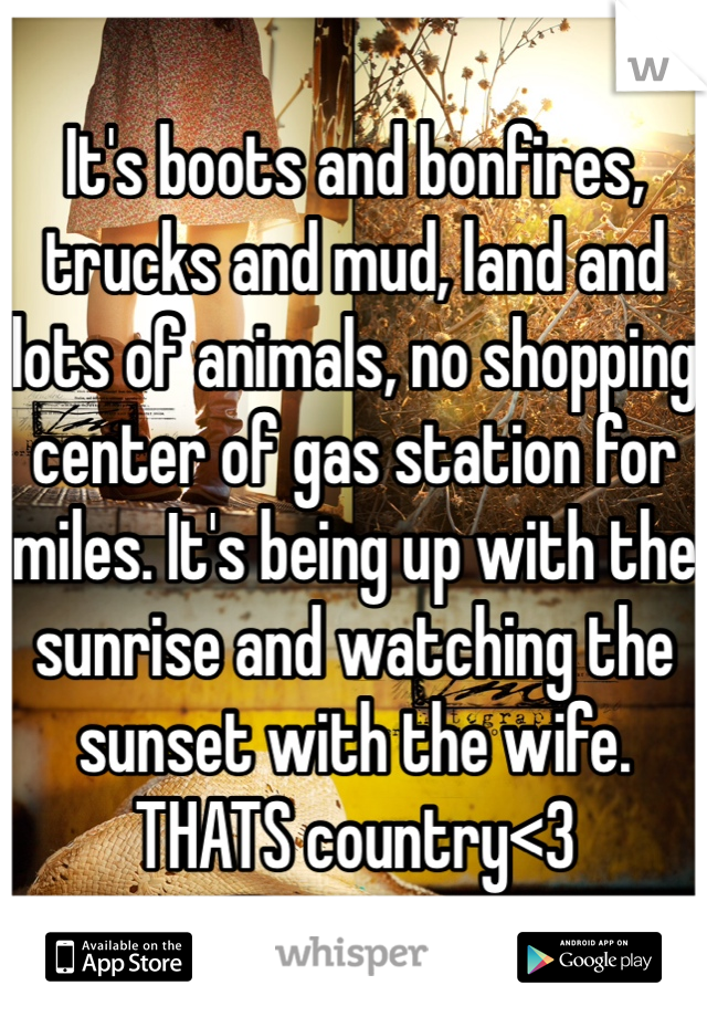It's boots and bonfires, trucks and mud, land and lots of animals, no shopping center of gas station for miles. It's being up with the sunrise and watching the sunset with the wife. THATS country<3