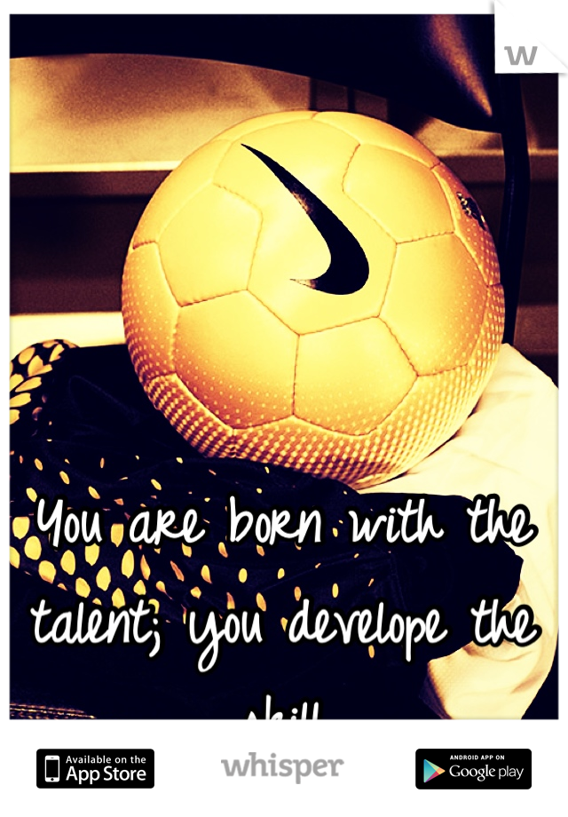You are born with the talent; you develope the skill 