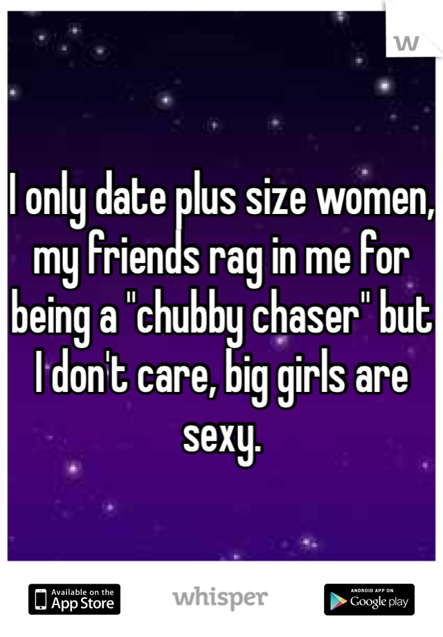 I only date plus size women, my friends rag in me for being a "chubby chaser" but I don't care, big girls are sexy.