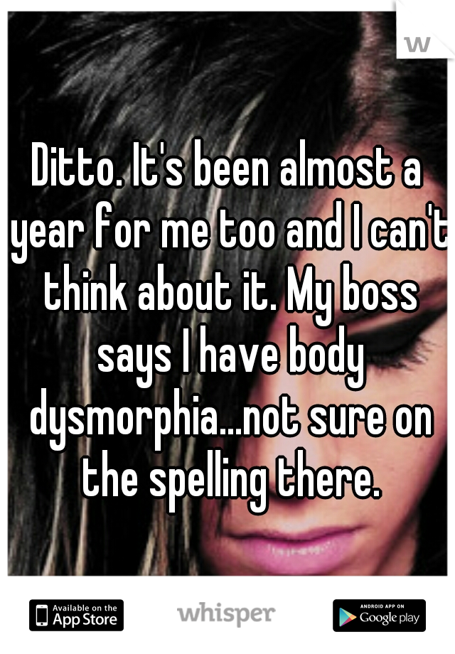 Ditto. It's been almost a year for me too and I can't think about it. My boss says I have body dysmorphia...not sure on the spelling there.
