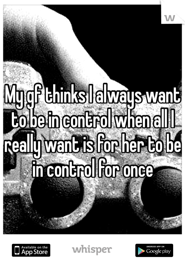 My gf thinks I always want to be in control when all I really want is for her to be in control for once
