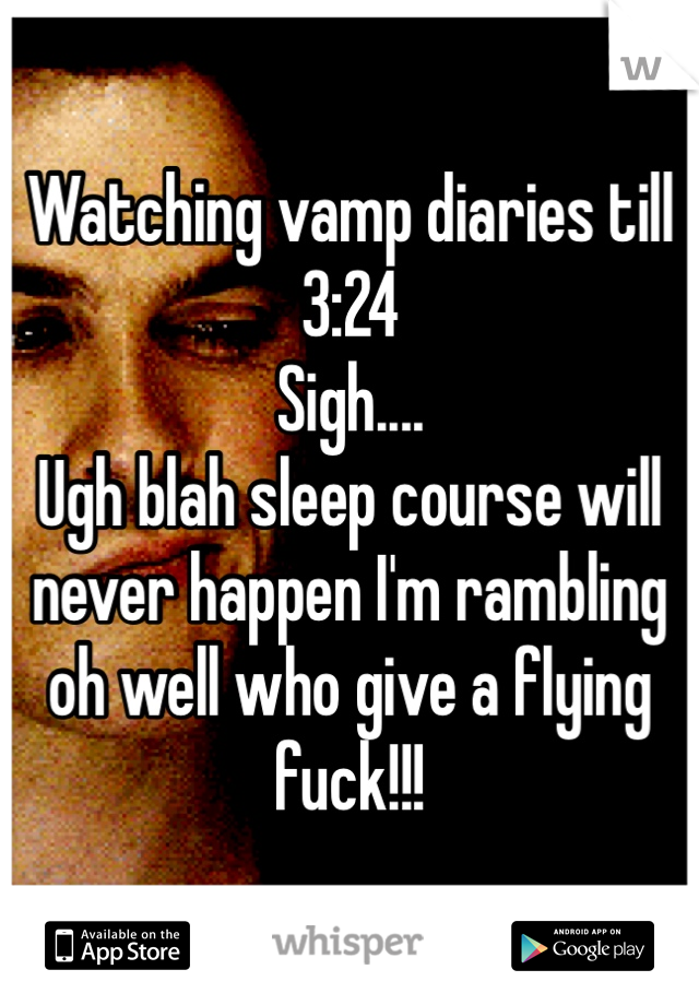 Watching vamp diaries till 3:24 
Sigh.... 
Ugh blah sleep course will never happen I'm rambling oh well who give a flying fuck!!!