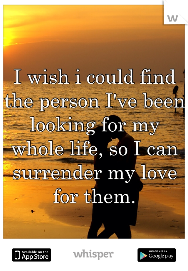I wish i could find the person I've been looking for my whole life, so I can surrender my love for them.