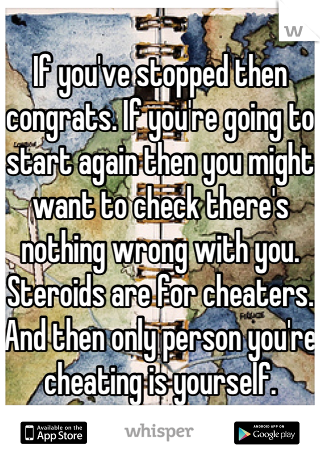 If you've stopped then congrats. If you're going to start again then you might want to check there's nothing wrong with you. Steroids are for cheaters. And then only person you're cheating is yourself.