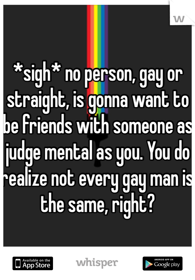 *sigh* no person, gay or straight, is gonna want to be friends with someone as judge mental as you. You do realize not every gay man is the same, right? 