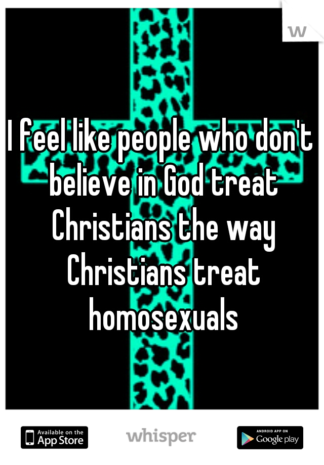 I feel like people who don't believe in God treat Christians the way Christians treat homosexuals