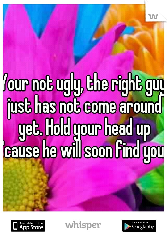 Your not ugly, the right guy just has not come around yet. Hold your head up 'cause he will soon find you. 