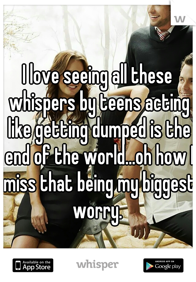 I love seeing all these whispers by teens acting like getting dumped is the end of the world...oh how I miss that being my biggest worry. 