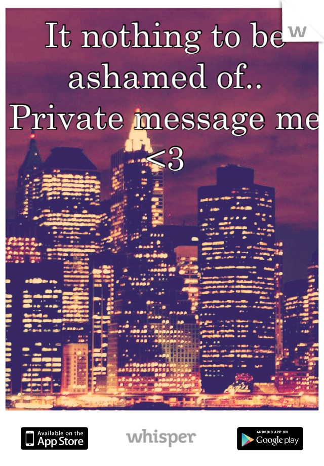 It nothing to be ashamed of.. Private message me <3