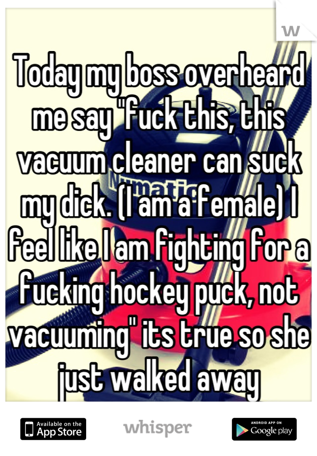 Today my boss overheard me say "fuck this, this vacuum cleaner can suck my dick. (I am a female) I feel like I am fighting for a fucking hockey puck, not vacuuming" its true so she just walked away