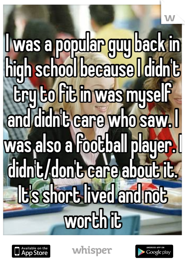 I was a popular guy back in high school because I didn't try to fit in was myself and didn't care who saw. I was also a football player. I didn't/don't care about it. It's short lived and not worth it