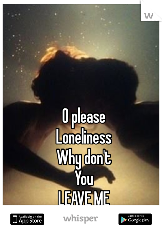 O please
Loneliness
Why don't 
You
LEAVE ME
 