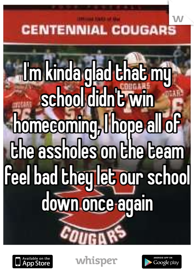I'm kinda glad that my school didn't win homecoming, I hope all of the assholes on the team feel bad they let our school down once again 
