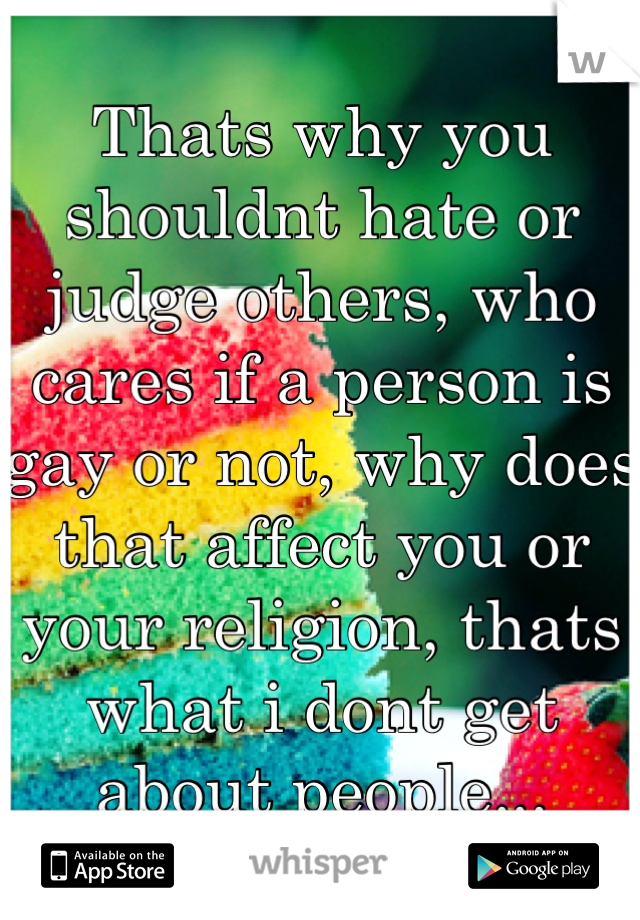 Thats why you shouldnt hate or judge others, who cares if a person is gay or not, why does that affect you or your religion, thats what i dont get about people...