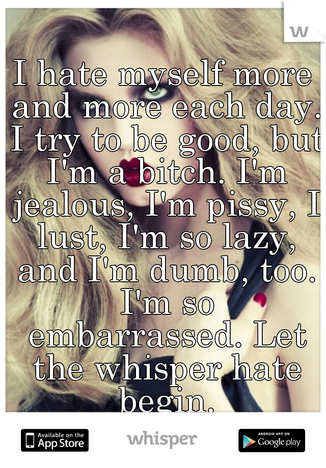 I hate myself more and more each day. I try to be good, but I'm a bitch. I'm jealous, I'm pissy, I lust, I'm so lazy, and I'm dumb, too. I'm so embarrassed. Let the whisper hate begin.