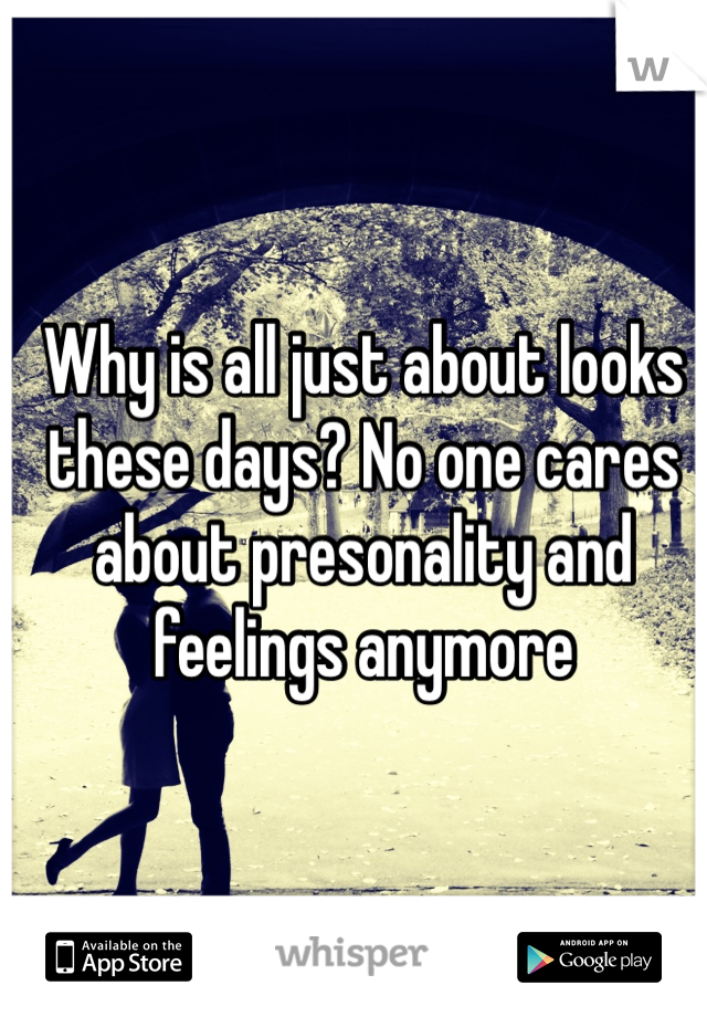 Why is all just about looks these days? No one cares about presonality and feelings anymore