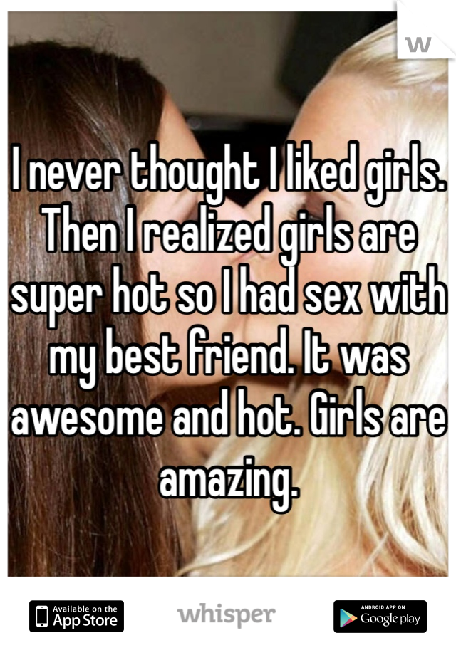 I never thought I liked girls. Then I realized girls are super hot so I had sex with my best friend. It was awesome and hot. Girls are amazing. 