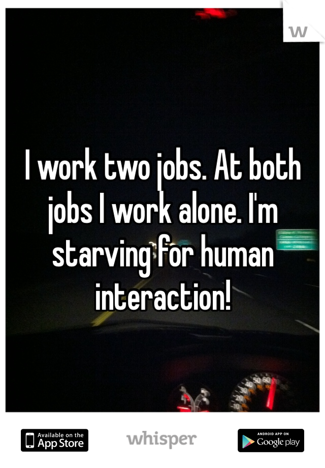 I work two jobs. At both jobs I work alone. I'm starving for human interaction!