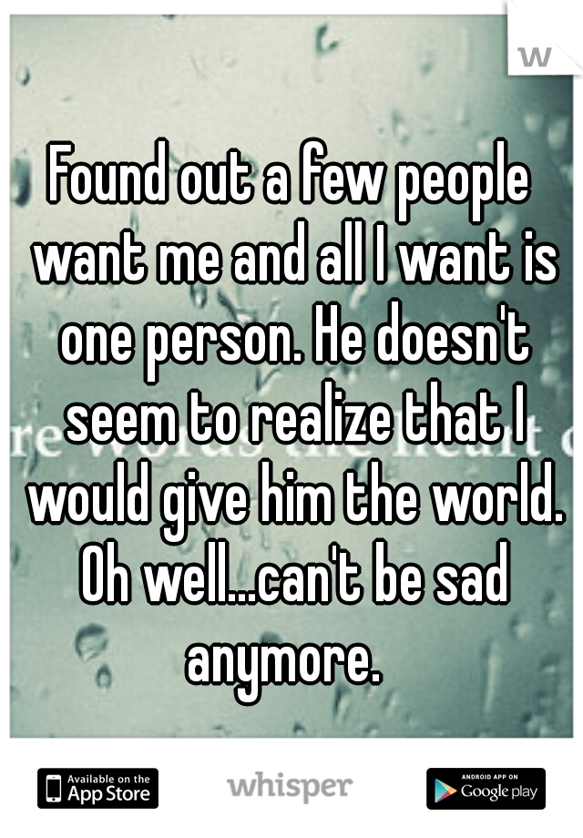 Found out a few people want me and all I want is one person. He doesn't seem to realize that I would give him the world. Oh well...can't be sad anymore.  