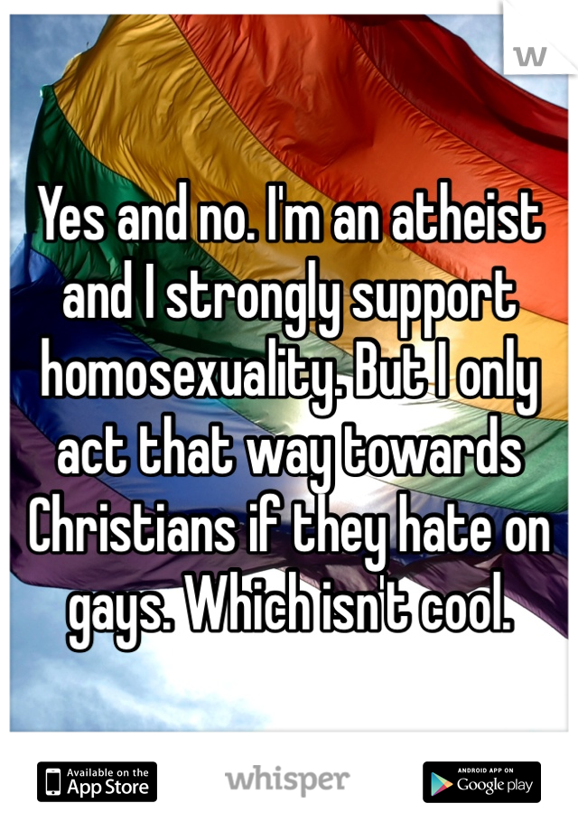 Yes and no. I'm an atheist and I strongly support homosexuality. But I only act that way towards Christians if they hate on gays. Which isn't cool. 