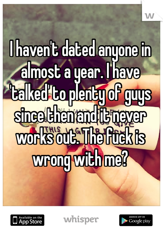 I haven't dated anyone in almost a year. I have 'talked' to plenty of guys since then and it never works out. The fuck is wrong with me?