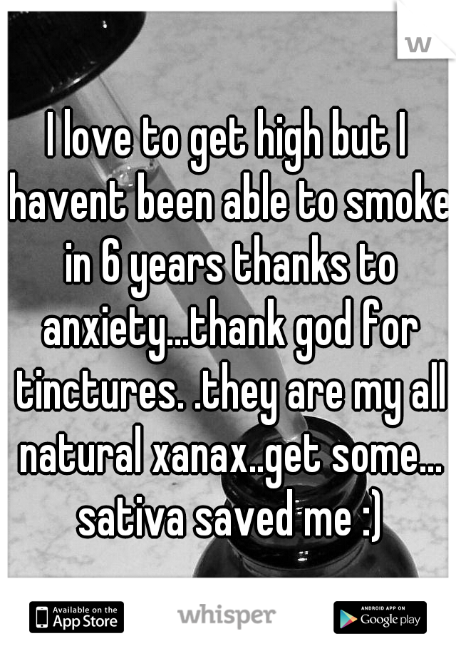 I love to get high but I havent been able to smoke in 6 years thanks to anxiety...thank god for tinctures. .they are my all natural xanax..get some... sativa saved me :)