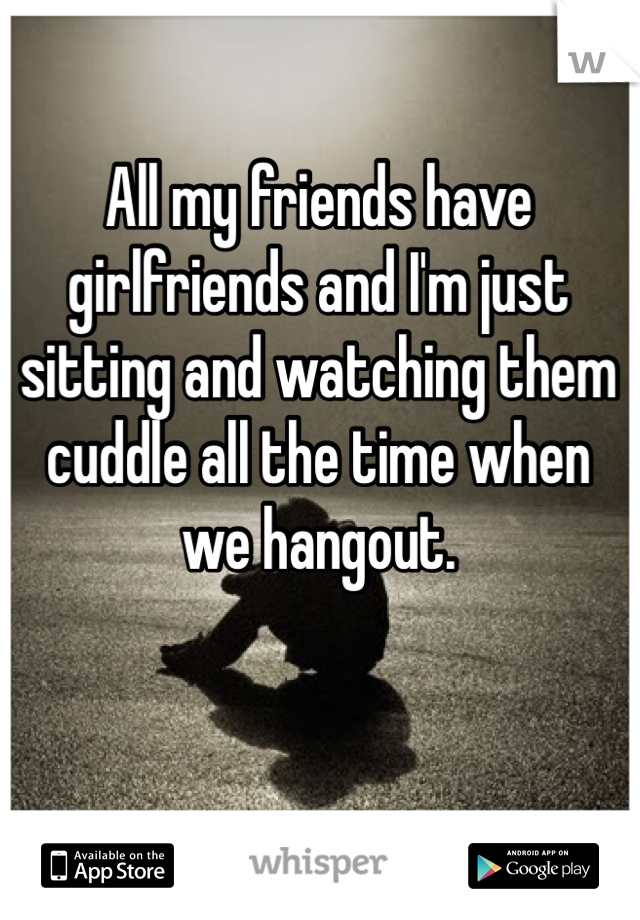 All my friends have girlfriends and I'm just sitting and watching them cuddle all the time when we hangout. 
