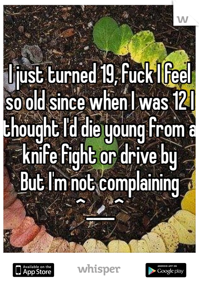 I just turned 19, fuck I feel so old since when I was 12 I thought I'd die young from a knife fight or drive by 
But I'm not complaining 
^____^