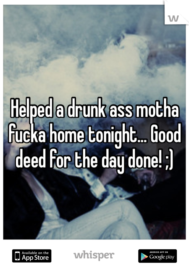 Helped a drunk ass motha fucka home tonight... Good deed for the day done! ;) 
