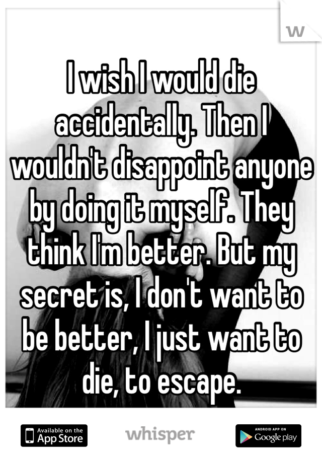 I wish I would die accidentally. Then I wouldn't disappoint anyone by doing it myself. They think I'm better. But my secret is, I don't want to be better, I just want to die, to escape.