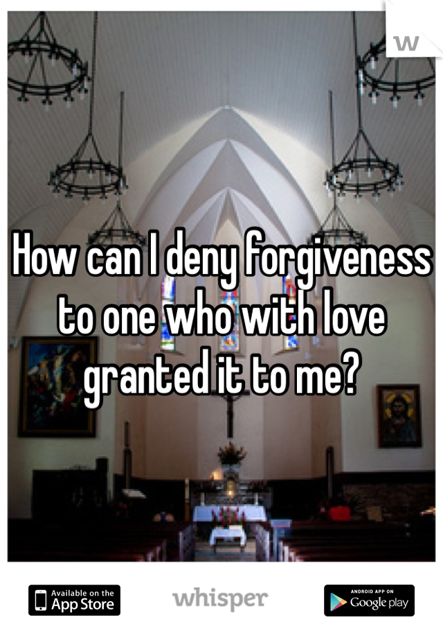 How can I deny forgiveness to one who with love granted it to me?