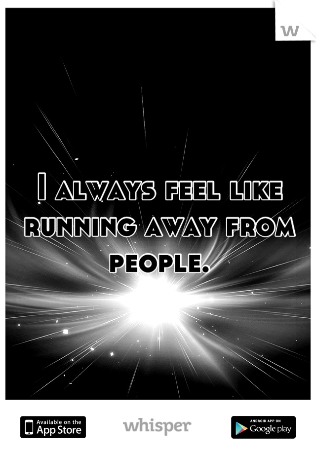 I always feel like running away from people.