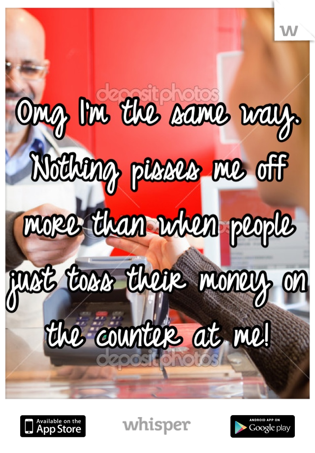 Omg I'm the same way. Nothing pisses me off more than when people just toss their money on the counter at me!
