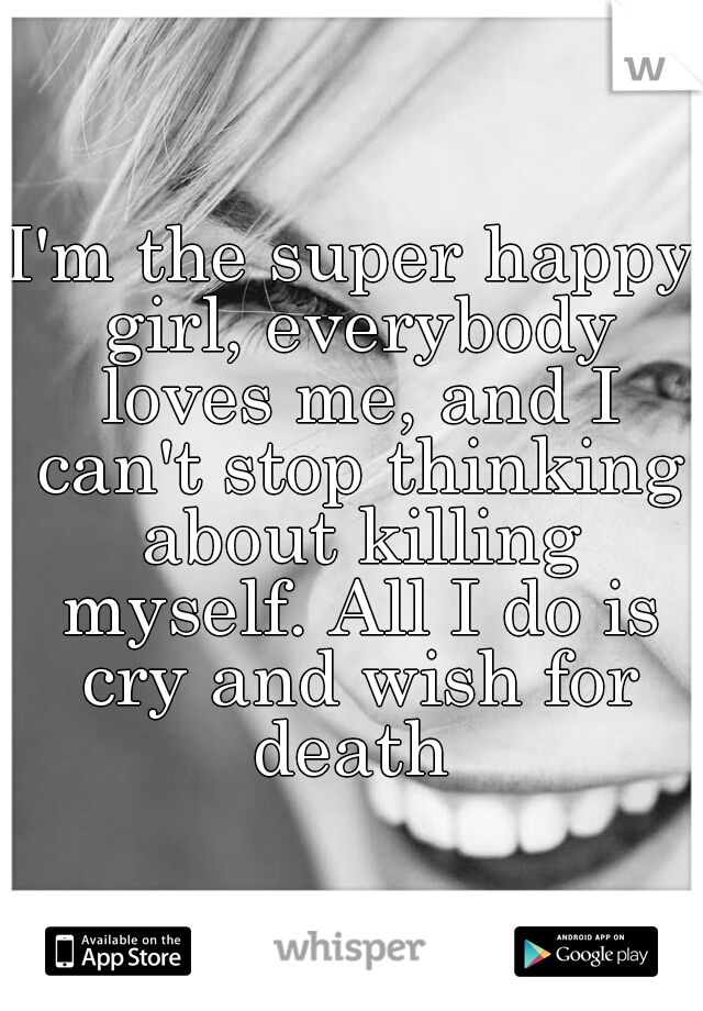 I'm the super happy girl, everybody loves me, and I can't stop thinking about killing myself. All I do is cry and wish for death 