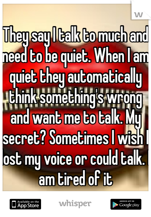 They say I talk to much and need to be quiet. When I am quiet they automatically think something's wrong and want me to talk. My secret? Sometimes I wish I lost my voice or could talk. I am tired of it