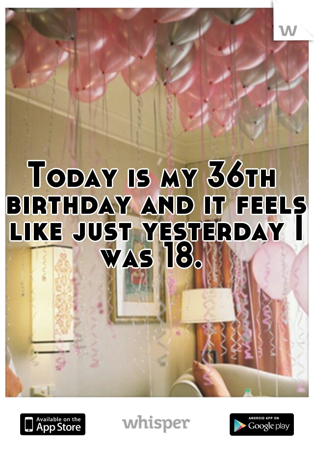 Today is my 36th birthday and it feels like just yesterday I was 18. 