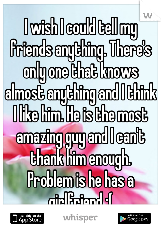 I wish I could tell my friends anything. There's only one that knows almost anything and I think I like him. He is the most amazing guy and I can't thank him enough. 
Problem is he has a girlfriend :(
