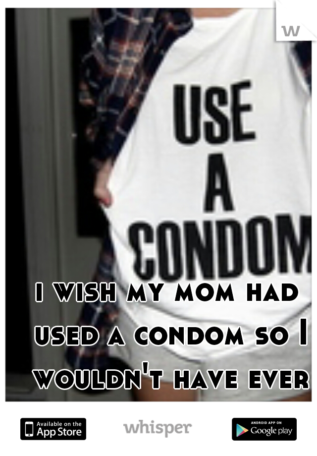 i wish my mom had used a condom so I wouldn't have ever been born